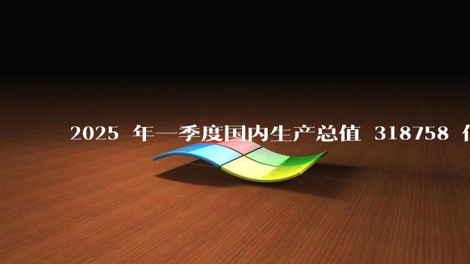2025 年一季度国内生产总值 318758 亿元，同比增长 5.4%，哪些信息值得关注？