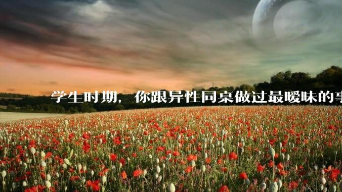 学生时期，你跟异性同桌做过最暧昧的事情是什么？