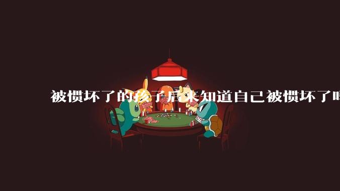 被惯坏了的孩子后来知道自己被惯坏了吗？